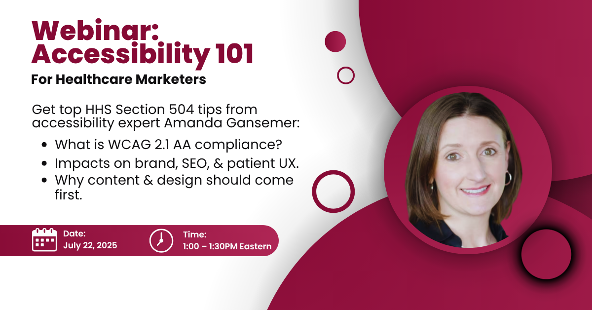 Red and white image with photo of woman. Text reads: Webinar: Accessibility 101 for healthcare marketers Get top HHS Section 504 tips from accessibility expert Amanda Gansemer: - What is WCAG 2.1AA compliance? - Impacts on brand, SEO, and patient UX. - Why content and design should come first. Date: July 22, 2025 Time: 1-1:30pm Eastern